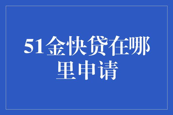 51金快贷在哪里申请