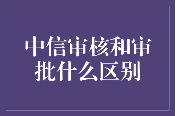 中信审核和审批什么区别