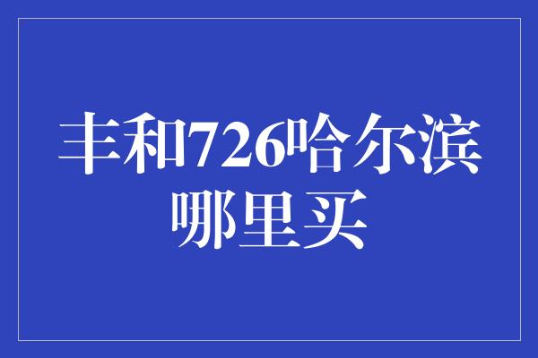 丰和726哈尔滨哪里买