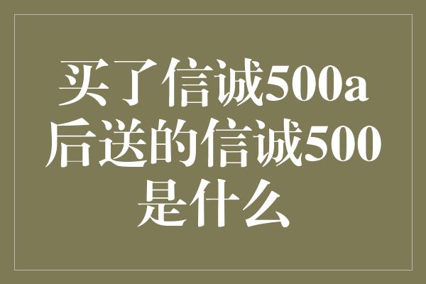 买了信诚500a后送的信诚500是什么