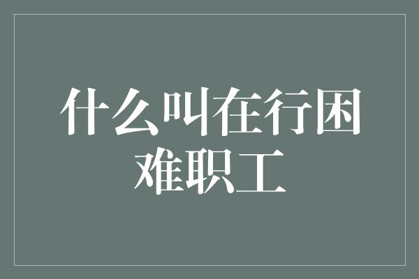 什么叫在行困难职工