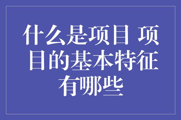 什么是项目 项目的基本特征有哪些