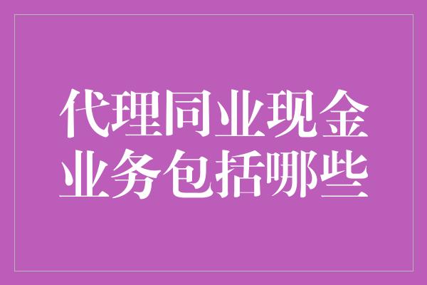 代理同业现金业务包括哪些