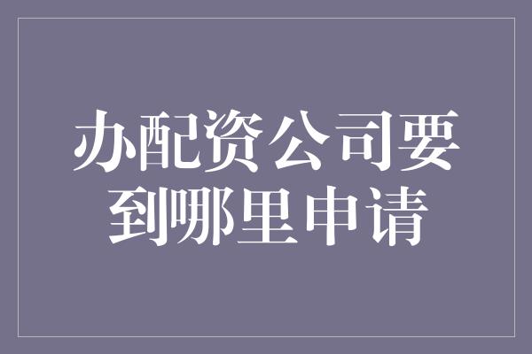 办配资公司要到哪里申请