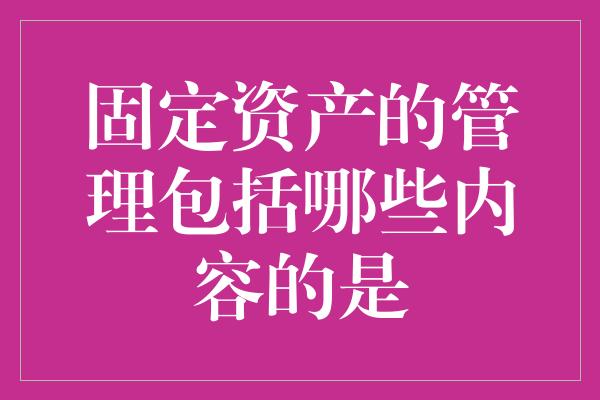 固定资产的管理包括哪些内容的是