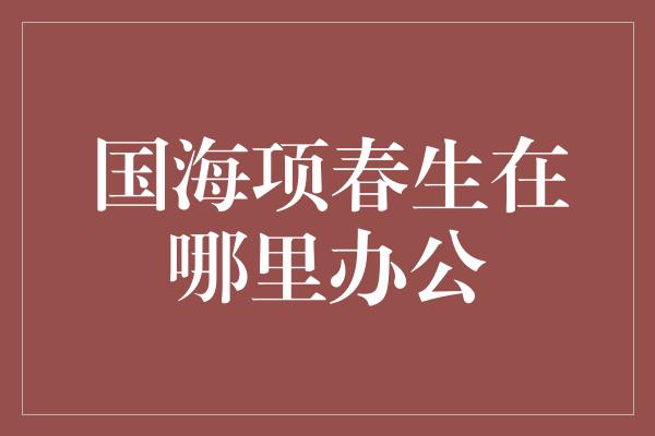 国海项春生在哪里办公