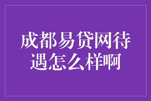 成都易贷网待遇怎么样啊