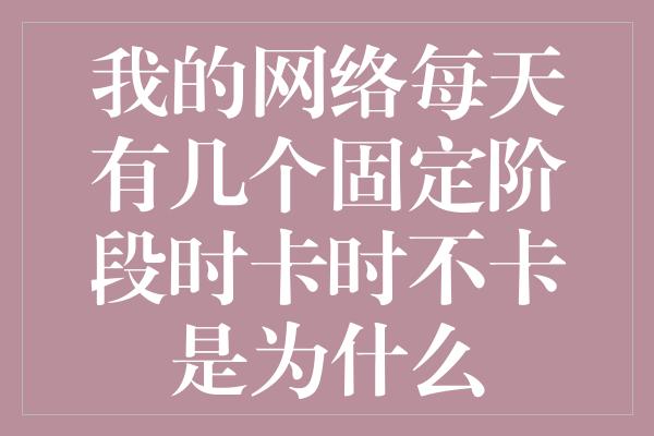 我的网络每天有几个固定阶段时卡时不卡是为什么