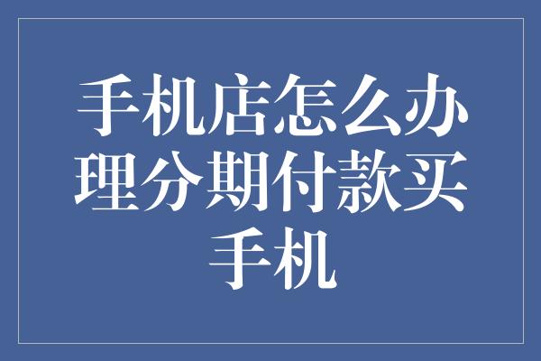 手机店怎么办理分期付款买手机