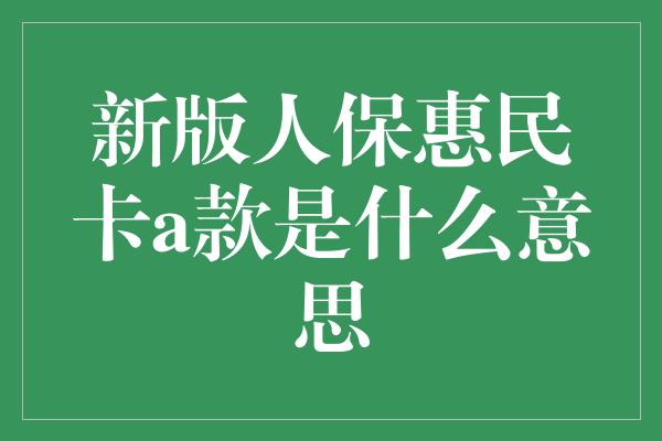 新版人保惠民卡a款是什么意思