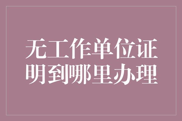 无工作单位证明到哪里办理