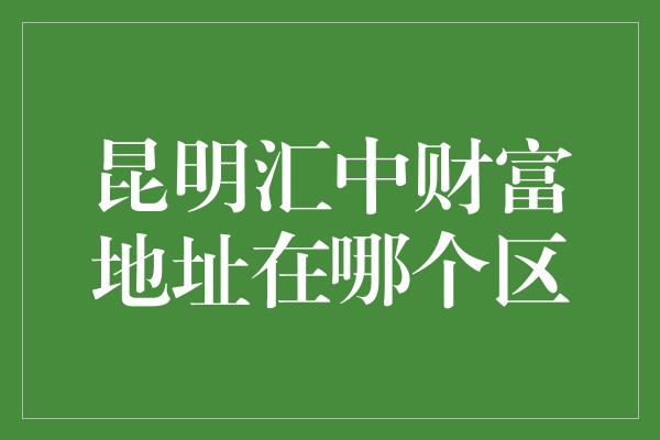 昆明汇中财富地址在哪个区