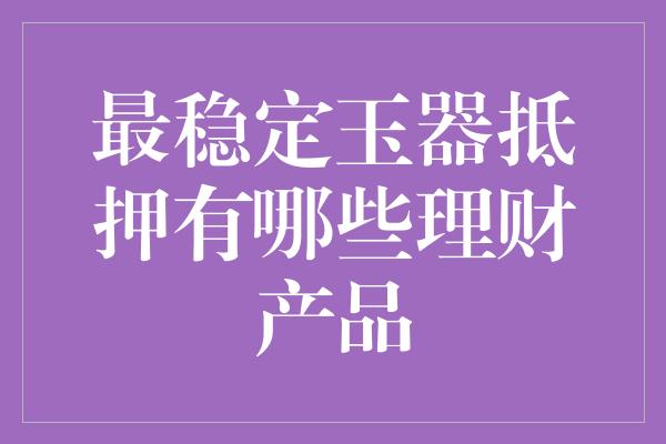 最稳定玉器抵押有哪些理财产品