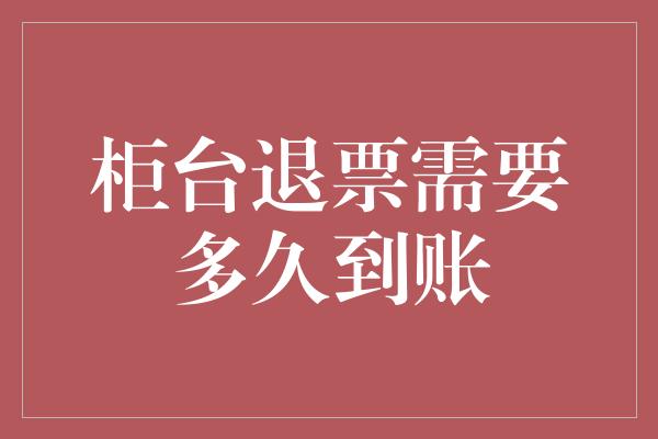 柜台退票需要多久到账