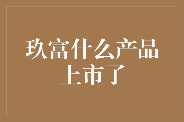 玖富什么产品上市了