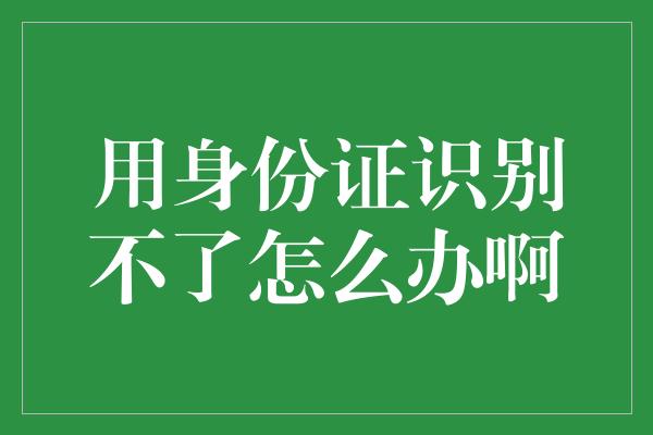 用身份证识别不了怎么办啊