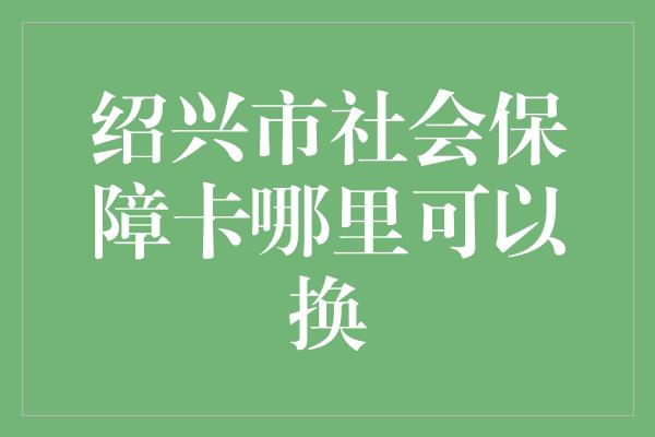 绍兴市社会保障卡哪里可以换