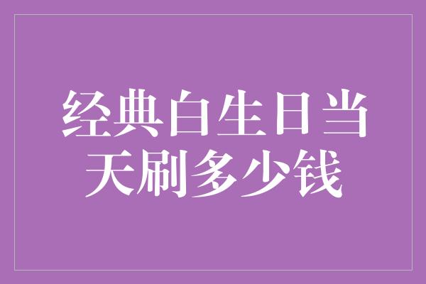 经典白生日当天刷多少钱