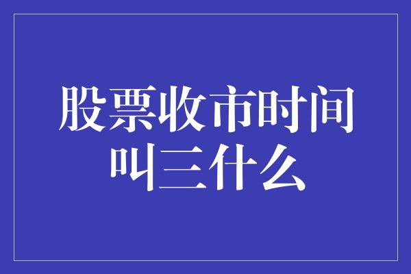 股票收市时间叫三什么