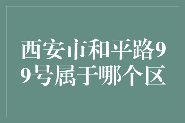 西安市和平路99号属于哪个区