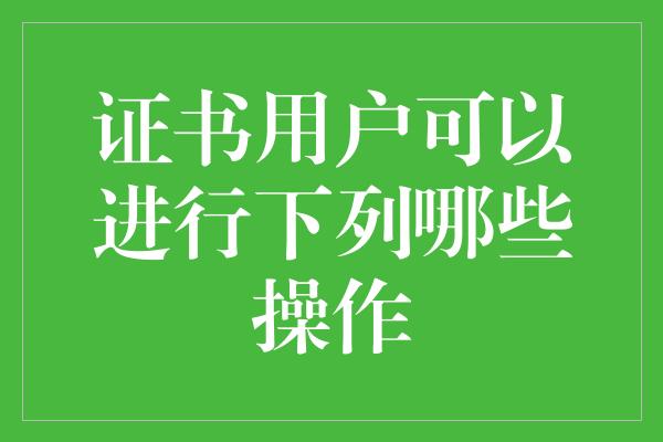 证书用户可以进行下列哪些操作