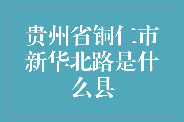 贵州省铜仁市新华北路是什么县