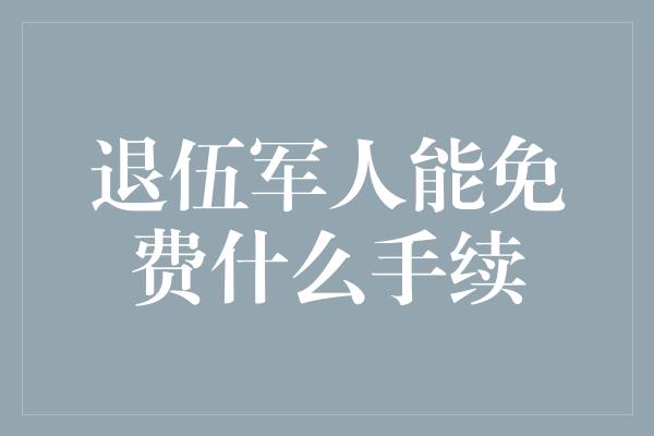 退伍军人能免费什么手续