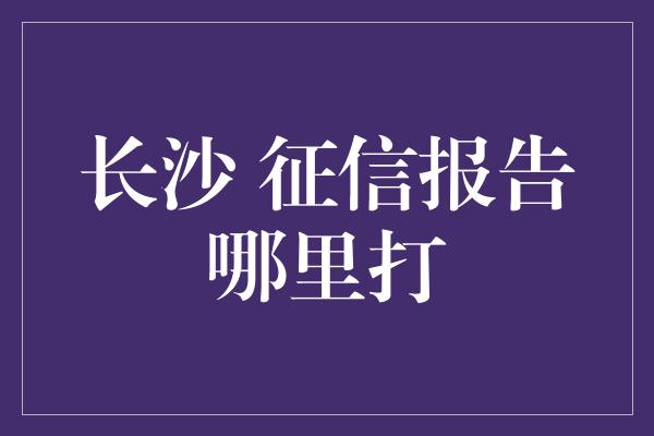 长沙 征信报告哪里打