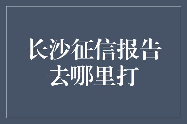 长沙征信报告去哪里打