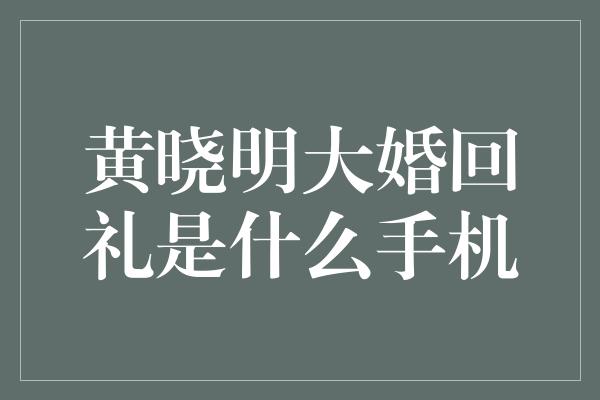 黄晓明大婚回礼是什么手机